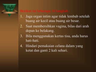 Berikut ini beberapa 10 langkah :
1. Jaga organ intim agar tidak lembab setelah
buang air kecil atau buang air besar.
2. Saat membersihkan vagina, bilas dari arah
depan ke belakang.
3. Bila menggunakan kertas tisu, anda harus
hati-hati.
4. Hindari pemakaian celana dalam yang
ketat dan ganti 2 kali sehari.
 