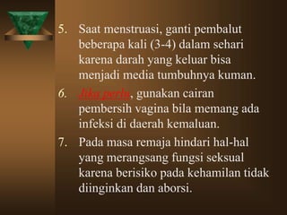 5. Saat menstruasi, ganti pembalut
beberapa kali (3-4) dalam sehari
karena darah yang keluar bisa
menjadi media tumbuhnya kuman.
6. Jika perlu, gunakan cairan
pembersih vagina bila memang ada
infeksi di daerah kemaluan.
7. Pada masa remaja hindari hal-hal
yang merangsang fungsi seksual
karena berisiko pada kehamilan tidak
diinginkan dan aborsi.
 