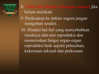 8. Tidak meLakukan hubungan seksual jika
belum menikah.
9. Periksakan ke dokter segera jangan
mengobati sendiri.
10. Hindari hal-hal yang menyebabkan
rusaknya alat-alat reproduksi dan
menurunkan fungsi organ-organ
reproduksi baik seperti pelecehan,
kekerasan seksual dan perkosaan
 