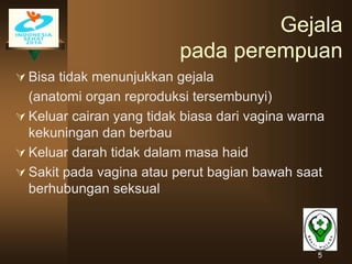 5
Gejala
pada perempuan
 Bisa tidak menunjukkan gejala
(anatomi organ reproduksi tersembunyi)
 Keluar cairan yang tidak biasa dari vagina warna
kekuningan dan berbau
 Keluar darah tidak dalam masa haid
 Sakit pada vagina atau perut bagian bawah saat
berhubungan seksual
 