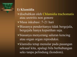 1) Klamidia
disebabkan oleh Chlamidia trachomatis
atau uretritis non gonore
Masa inkubasi :7-21 hari
Biasanya penderitanya tidak bergejala,
bergejala hanya keputihan saja.
biasanya menyerang saluran kencing
atau organ organ reproduksi.
klamidia tetap menular pada pasangan
seksual kita, apalagi bila berhubungan
seks tanpa pelindung (kondom).
 