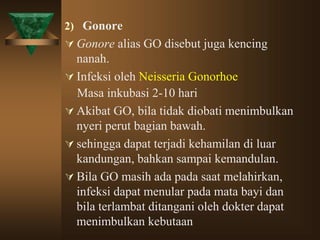 2) Gonore
 Gonore alias GO disebut juga kencing
nanah.
 Infeksi oleh Neisseria Gonorhoe
Masa inkubasi 2-10 hari
 Akibat GO, bila tidak diobati menimbulkan
nyeri perut bagian bawah.
 sehingga dapat terjadi kehamilan di luar
kandungan, bahkan sampai kemandulan.
 Bila GO masih ada pada saat melahirkan,
infeksi dapat menular pada mata bayi dan
bila terlambat ditangani oleh dokter dapat
menimbulkan kebutaan
 