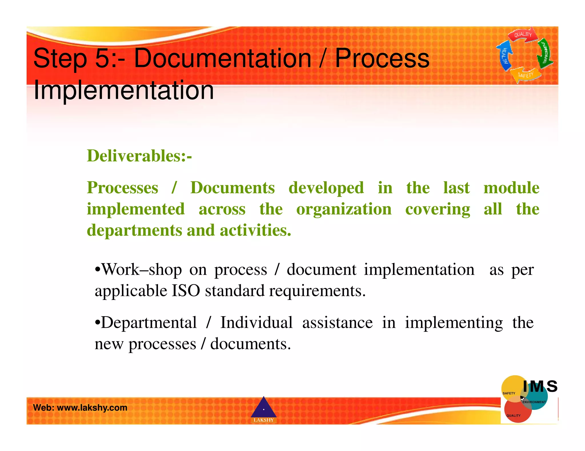 Step 5:- Documentation / Process 
Implementation 
Deliverables:- 
Processes / Documents developed in the last module 
implemented across the organization covering all the 
departments and activities. 
•Work–shop on process / document implementation as per 
applicable ISO standard requirements. 
•Departmental / Individual assistance in implementing the 
new processes / documents. 
Web: www.lakshy.com 
 