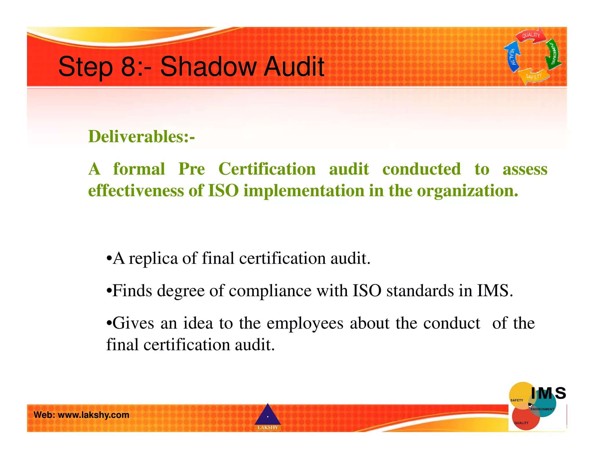 Step 8:- Shadow Audit 
Deliverables:- 
A formal Pre Certification audit conducted to assess 
effectiveness of ISO implementation in the organization. 
•A replica of final certification audit. 
•Finds degree of compliance with ISO standards in IMS. 
•Gives an idea to the employees about the conduct of the 
final certification audit. 
Web: www.lakshy.com 
 