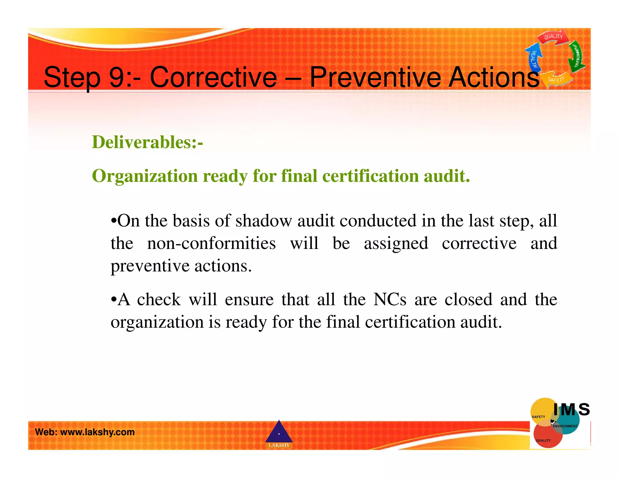 Step 9:- Corrective – Preventive Actions 
Deliverables:- 
Organization ready for final certification audit. 
•On the basis of shadow audit conducted in the last step, all 
the non-conformities will be assigned corrective and 
preventive actions. 
•A check will ensure that all the NCs are closed and the 
organization is ready for the final certification audit. 
Web: www.lakshy.com 
 