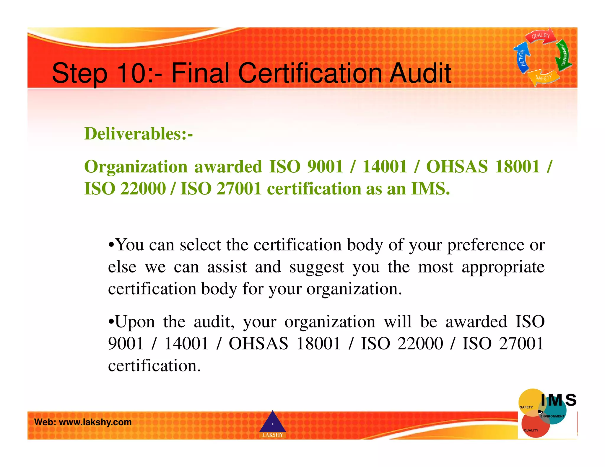 Step 10:- Final Certification Audit 
Deliverables:- 
Organization awarded ISO 9001 / 14001 / OHSAS 18001 / 
ISO 22000 / ISO 27001 certification as an IMS. 
•You can select the certification body of your preference or 
else we can assist and suggest you the most appropriate 
certification body for your organization. 
•Upon the audit, your organization will be awarded ISO 
9001 / 14001 / OHSAS 18001 / ISO 22000 / ISO 27001 
certification. 
Web: www.lakshy.com 
 