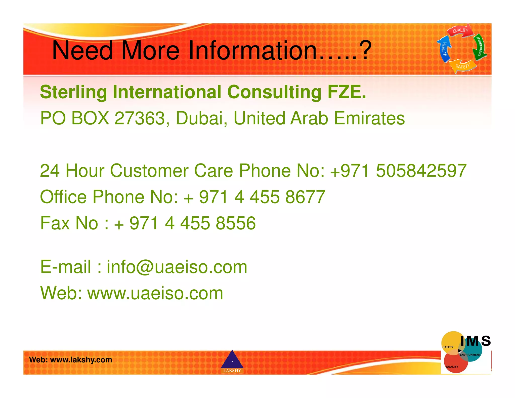 Need More Information…..? 
Sterling International Consulting FZE. 
PO BOX 27363, Dubai, United Arab Emirates 
24 Hour Customer Care Phone No: +971 505842597 
Office Phone No: + 971 4 455 8677 
Fax No : + 971 4 455 8556 
E-mail : info@uaeiso.com 
Web: www.uaeiso.com 
Web: www.lakshy.com 
 
