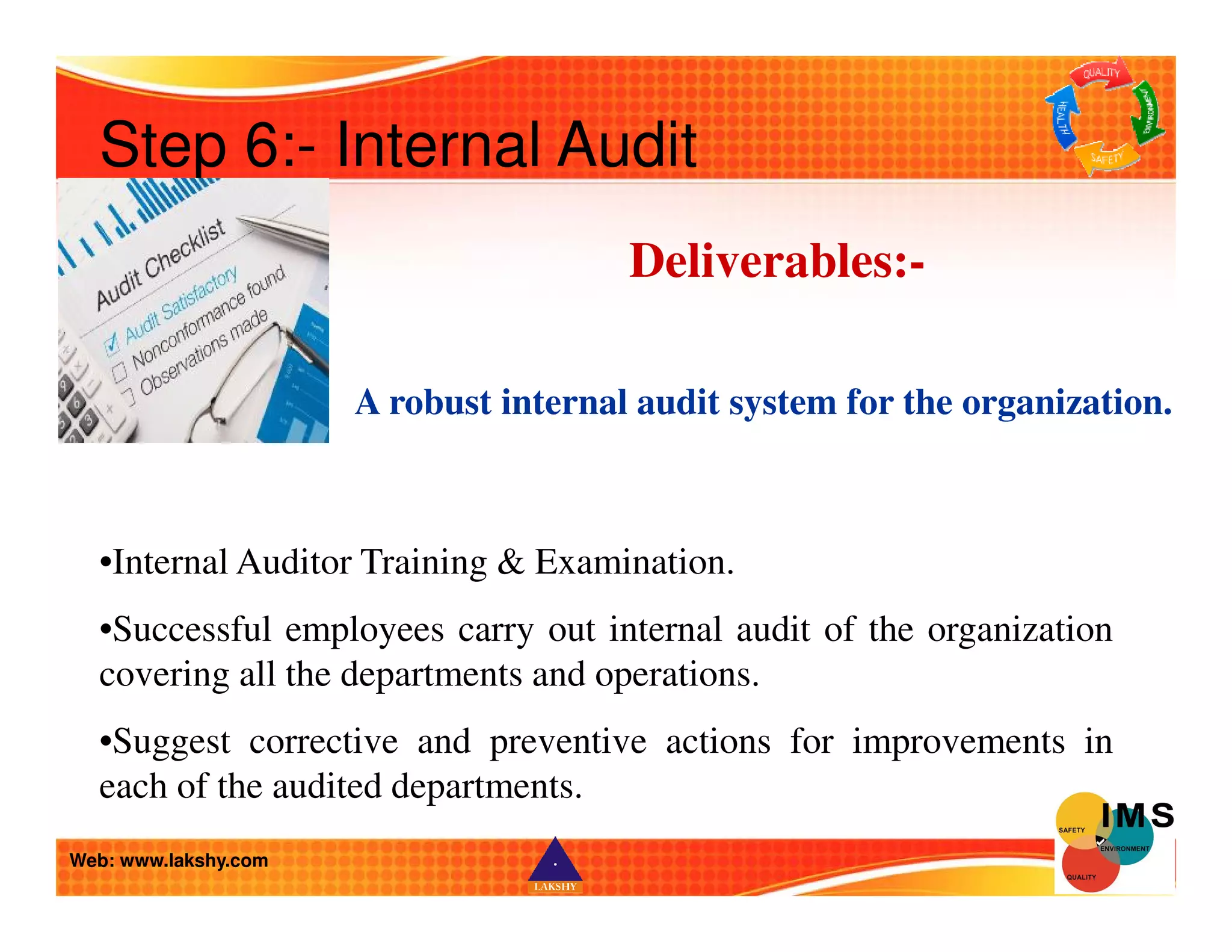 Step 6:- Internal Audit 
Deliverables:- 
A robust internal audit system for the organization. 
•Internal Auditor Training  Examination. 
•Successful employees carry out internal audit of the organization 
covering all the departments and operations. 
•Suggest corrective and preventive actions for improvements in 
each of the audited departments. 
Web: www.lakshy.com 
 