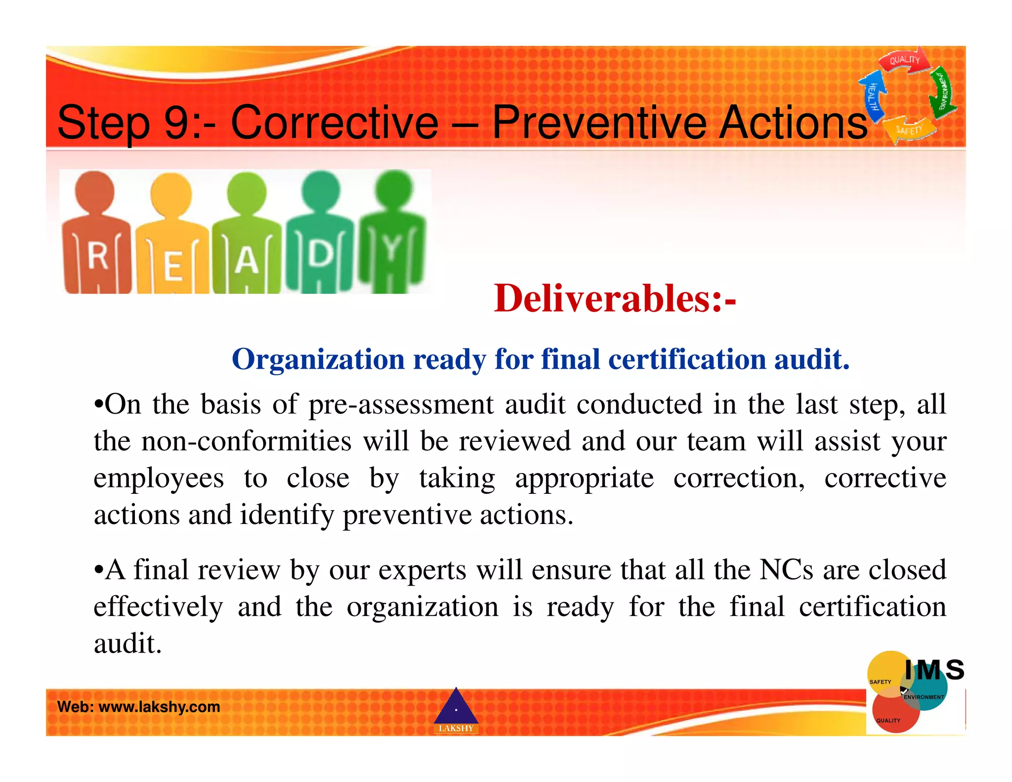 Step 9:- Corrective – Preventive Actions 
Deliverables:- 
Organization ready for final certification audit. 
•On the basis of pre-assessment audit conducted in the last step, all 
the non-conformities will be reviewed and our team will assist your 
employees to close by taking appropriate correction, corrective 
actions and identify preventive actions. 
•A final review by our experts will ensure that all the NCs are closed 
effectively and the organization is ready for the final certification 
audit. 
Web: www.lakshy.com 
 