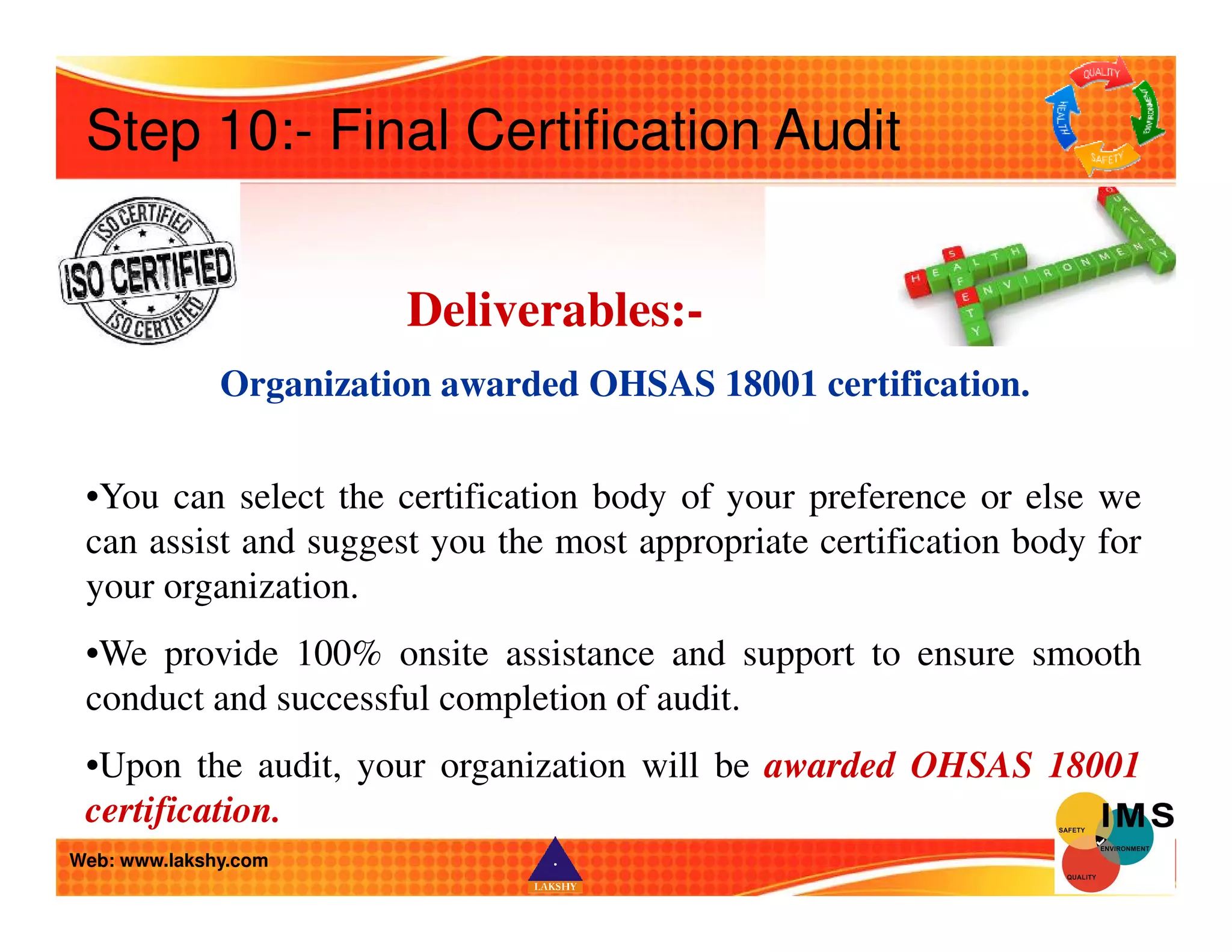 Step 10:- Final Certification Audit 
Deliverables:- 
Organization awarded OHSAS 18001 certification. 
•You can select the certification body of your preference or else we 
can assist and suggest you the most appropriate certification body for 
your organization. 
•We provide 100% onsite assistance and support to ensure smooth 
conduct and successful completion of audit. 
•Upon the audit, your organization will be awarded OHSAS 18001 
certification. 
Web: www.lakshy.com 
 