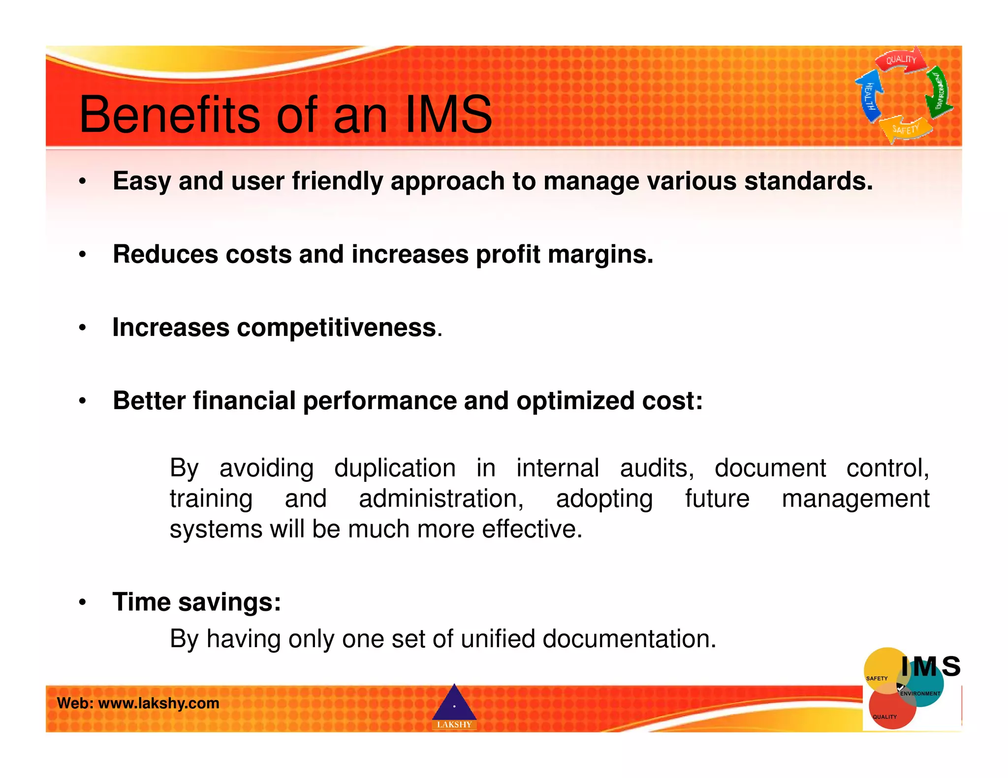 Benefits of an IMS 
• Easy and user friendly approach to manage various standards. 
• Reduces costs and increases profit margins. 
• Increases competitiveness. 
• Better financial performance and optimized cost: 
By avoiding duplication in internal audits, document control, 
training and administration, adopting future management 
systems will be much more effective. 
• Time savings: 
By having only one set of unified documentation. 
Web: www.lakshy.com 
 