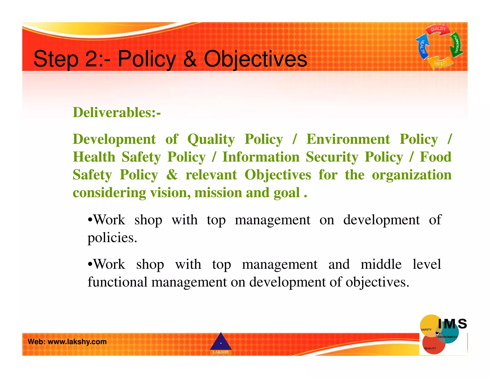 Step 2:- Policy  Objectives 
Deliverables:- 
Development of Quality Policy / Environment Policy / 
Health Safety Policy / Information Security Policy / Food 
Safety Policy  relevant Objectives for the organization 
considering vision, mission and goal . 
•Work shop with top management on development of 
policies. 
•Work shop with top management and middle level 
functional management on development of objectives. 
Web: www.lakshy.com 
 