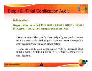 Step 10:- Final Certification Audit 
Deliverables:- 
Organization awarded ISO 9001 / 14001 / OHSAS 18001 / 
ISO 22000 / IS...