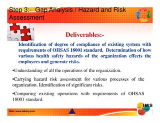 Step 3:- Gap Analysis / Hazard and Risk 
Assessment 
Deliverables:- 
Identification of degree of compliance of existing sy...