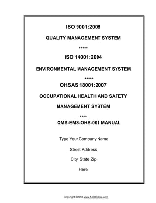 ISO 9001:2008 
QUALITY MANAGEMENT SYSTEM 
***** 
ISO 14001:2004 
ENVIRONMENTAL MANAGEMENT SYSTEM 
***** 
OHSAS 18001:2007 
OCCUPATIONAL HEALTH AND SAFETY 
MANAGEMENT SYSTEM 
**** 
QMS-EMS-OHS-001 MANUAL 
Type Your Company Name 
Street Address 
City, State Zip 
Here 
Copyright ©2010 www.14000store.com 
 