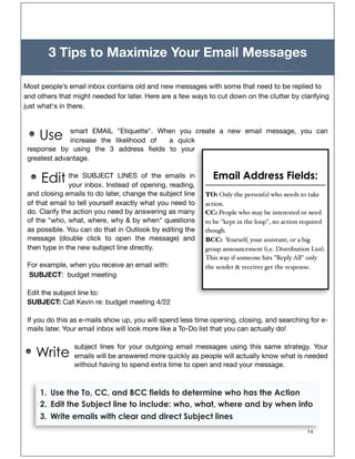 3 Tips to Maximize Your Email Messages

Most people’s email inbox contains old and new messages with some that need to be replied to
and others that might needed for later. Here are a few ways to cut down on the clutter by clarifying
just what's in there.



     Use      smart EMAIL "Etiquette". When you create a new email message, you can
              increase the likelihood of  a quick
 response by using the 3 address ﬁelds to your
 greatest advantage.


     Edit the SUBJECT LINES opening,emails in
          your inbox. Instead of
                                 of the
                                        reading,
                                                             Email Address Fields:
 and closing emails to do later, change the subject line   TO: Only the person(s) who needs to take
 of that email to tell yourself exactly what you need to   action.
 do. Clarify the action you need by answering as many      CC: People who may be interested or need
 of the "who, what, where, why & by when" questions        to be "kept in the loop", no action required
 as possible. You can do that in Outlook by editing the    though.
 message (double click to open the message) and            BCC: Yourself, your assistant, or a big
 then type in the new subject line directly.               group announcement (i.e. Distribution List).
                                                           This way if someone hits "Reply All" only
 For example, when you receive an email with:              the sender & receiver get the response.
 SUBJECT:  budget meeting

 Edit the subject line to:
 SUBJECT: Call Kevin re: budget meeting 4/22

 If you do this as e-mails show up, you will spend less time opening, closing, and searching for e-
 mails later. Your email inbox will look more like a To-Do list that you can actually do!

                subject lines for your outgoing email messages using this same strategy. Your
   Write        emails will be answered more quickly as people will actually know what is needed
                without having to spend extra time to open and read your message.



     1. Use the To, CC, and BCC fields to determine who has the Action
     2. Edit the Subject line to include: who, what, where and by when info
     3. Write emails with clear and direct Subject lines
     !                                                                                          24
 