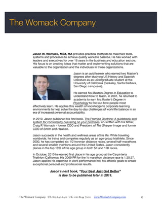 The Womack Company


           Jason W. Womack, MEd, MA provides practical methods to maximize tools,
           systems and processes to achieve quality work/life balance. He has worked with
           leaders and executives for over 16 years in the business and education sectors.
           His focus is on creating ideas that matter and implementing solutions that are
           valuable to the organization and the individuals in those organizations.

                                           Jason is an avid learner who earned two Master's
                                           degrees after studying US History and Spanish
                                           Literature as an undergraduate student at the
                                           University of California (Berkeley, Santa Barbara,
                                           San Diego campuses).

                                             He earned his Masters Degree in Education to
                                             understand how to teach. in 2001, he returned to
                                             academia to earn his Master’s Degree in
                                             Psychology to ﬁnd out how people most
           effectively learn. He applies this wealth of knowledge to corporate learning
           environments to help solve the day-to-day challenges of work/life balance in an
           era of increased personal accountability.

           In 2010, Jason published his ﬁrst book, The Promise Doctrine: A guidebook and
           system for consistently delivering on your promises, co-written with his father,
           Craig P. Womack - former COO and President of The Sharper Image and former
           COO of Smith and Hawken.

           Jason succeeds in the health and wellness areas of his life. While traveling
           worldwide, he trains and competes regularly as an age-group triathlete. Since
           2000, he has completed six 1/2 Ironman distance races, several half-marathons
           and several smaller triathlons around the United States. Jason consistently
           places in the top 10% of his age group in both 5K and 10K races.

           In October, 2010 he earned ﬁrst place in his age group at the Carpinteria
           Triathlon (California). His 2009 PR for the ½ marathon distance race is 1:30:37.
           Jason applies his expertise in work performance into his athletic goals to create
           exceptional personal and professional results.

                        Jason’s next book, “Your Best Just Got Better”
                             is due to be published later in 2011.




 !                                                                                                !
 The Womack Company US: 805.640.6401 UK: 020 8144 7000     www.WomackCompany.com        !       27
 