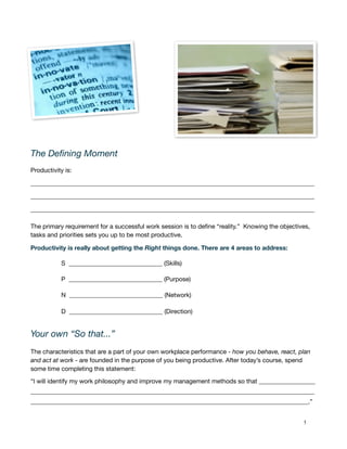 The Deﬁning Moment
Productivity is:

___________________________________________________________________________________________

___________________________________________________________________________________________

___________________________________________________________________________________________

The primary requirement for a successful work session is to deﬁne “reality.” Knowing the objectives,
tasks and priorities sets you up to be most productive.

Productivity is really about getting the Right things done. There are 4 areas to address:

           S ______________________________ (Skills)

           P ______________________________ (Purpose)

           N ______________________________ (Network)

           D ______________________________ (Direction)


Your own “So that...”
The characteristics that are a part of your own workplace performance - how you behave, react, plan
and act at work - are founded in the purpose of you being productive. After today’s course, spend
some time completing this statement:

“I will identify my work philosophy and improve my management methods so that __________________
___________________________________________________________________________________________
_________________________________________________________________________________________.”


   !                                                                                             5
 