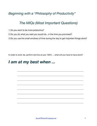 Beginning with a “Philosophy of Productivity”

            The MIQs (Most Important Questions)
1.Do you want to be more productive?

2.Do you do what you said you would do...in the time you promised?

3.Do you use the small windows of time during the day to get important things done?




In order to work, be, perform and live at your 100% ... what will you have to have done?



I am at my best when ...
          ____________________________________________________________________________

          ____________________________________________________________________________

          ____________________________________________________________________________

          ____________________________________________________________________________

          ____________________________________________________________________________

          ____________________________________________________________________________

          ____________________________________________________________________________

          ____________________________________________________________________________




                                Jason@WomackCompany.com   !                                8
 