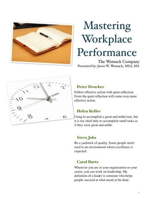 Mastering
      Workplace
     Performance
                     The Womack Company
      Presented by: Jason W. Womack, MEd, MA




     Peter Drucker
    Follow effective action with quiet reﬂection.
    From the quiet reﬂection will come even more
    effective action.


     Helen Keller
    I long to accomplish a great and noble task, but
    it is my chief duty to accomplish small tasks as
    if they were great and noble.


     Steve Jobs
    Be a yardstick of quality. Some people aren't
    used to an environment where excellence is
    expected.


     Carol Bartz
    Wherever you are in your organization or your
    career, you can work on leadership. My
    deﬁnition of a leader is someone who helps
    people succeed at what needs to be done.


!                                                      1
 