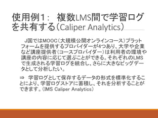 使用例１： 複数LMS間で学習ログ
を共有する（Caliper Analytics）
J国ではMOOC（大規模公開オンラインコース）プラット
フォームを提供するプロバイダーが4つあり、大学や企業
など講座提供者（コースプロバイダー）は利用者の環境や
講座の内容に応じて選ぶことができる。それぞれのLMS
で生成される学習ログを統合し、さらに大きなビッグデー
タとして分析したい。
⇒ 学習ログとして保存するデータの形式を標準化するこ
とにより、学習ログストアに蓄積し、それを分析することが
できます。（IMS Caliper Analytics）
 