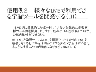 使用例２： 様々なLMSで利用でき
る学習ツールを開発する（LTI）
LMSでは標準的にサポートしていない先進的な学習支
援ツール群を開発した。また、既存のLMSを拡張したいが、
LMSの改修ができない。
⇒ LMSと学習ツールのAPIを標準化しておけば、LMSを
改修しなくても “Plug & Play” （プラグインすればすぐ使え
るようにすること）」が可能になります。（IMS LTI）
 