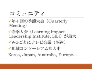 コミュニティ
✓年４回の季節大会（Quarterly
Meeting）
✓春季大会（Learning Impact
Leadership Institute, LILI）が最大
✓WGごとにテレビ会議（隔週）
✓地域コンソーシアム拡大中
Korea, Japan, Australia, Europe…
 