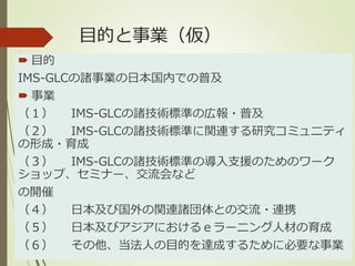 目的と事業（仮）
 目的
IMS-GLCの諸事業の日本国内での普及
 事業
（１） IMS-GLCの諸技術標準の広報・普及
（２） IMS-GLCの諸技術標準に関連する研究コミュニティ
の形成・育成
（３） IMS-GLCの諸技術標準の導入支援のためのワーク
ショップ、セミナー、交流会など
の開催
（４） 日本及び国外の関連諸団体との交流・連携
（５） 日本及びアジアにおけるｅラーニング人材の育成
（６） その他、当法人の目的を達成するために必要な事業
 