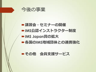 今後の事業
講習会・セミナーの開催
IMS公認インストラクター制度
IMS Japan賞の拡大
各国のIMS地域団体との連携強化
その他 会員支援サービス
 