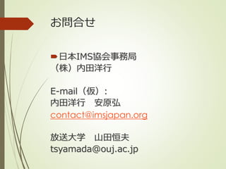 お問合せ
日本IMS協会事務局
（株）内田洋行
E-mail（仮）:
内田洋行 安原弘
contact@imsjapan.org
放送大学 山田恒夫
tsyamada@ouj.ac.jp
 