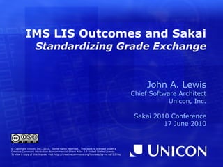 IMS LIS Outcomes and Sakai  Standardizing Grade Exchange John A. Lewis Chief Software Architect Unicon, Inc. Sakai 2010 Conference 17 June 2010 © Copyright Unicon, Inc., 2010.  Some rights reserved.  This work is licensed under a Creative Commons Attribution-Noncommercial-Share Alike 3.0 United States License. To view a copy of this license, visit  http://creativecommons.org/licenses/by-nc-sa/3.0/us/ Special thanks to Gary Gilbert for all his help with this presentation and demo! 