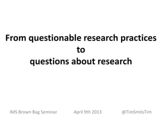 From questionable research practices
                to
     questions about research




 IMS Brown Bag Seminar   April 9th 2013   @TimSmitsTim
 