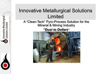Innovative Metallurgical Solutions
Limited
A “Clean-Tech” Pyro-Process Solution for the
Mineral & Mining Industry
“Dust to Dollar$”

 