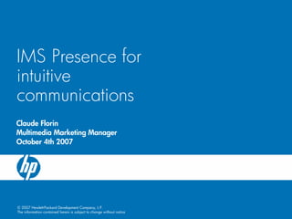 IMS Presence for
intuitive
communications
Claude Florin
Multimedia Marketing Manager
October 4th 2007




© 2007 Hewlett-Packard Development Company, L.P.
The information contained herein is subject to change without notice