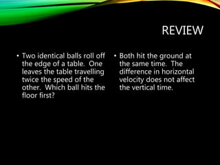 REVIEW
• Two identical balls roll off
the edge of a table. One
leaves the table travelling
twice the speed of the
other. Which ball hits the
floor first?
• Both hit the ground at
the same time. The
difference in horizontal
velocity does not affect
the vertical time.
 
