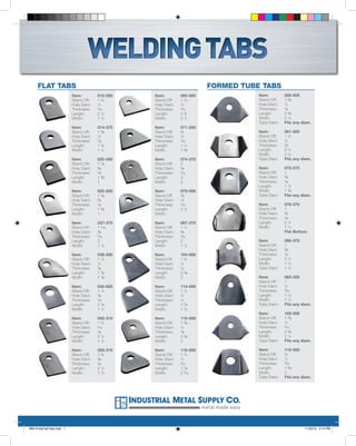 WELDING TABS
     FLAT TABS                                                            FORMED TUBE TABS
                          Item:        012-500   Item:        065-500                     Item:        005-500
                          Stand-Off:   1¾        Stand-Off:   1½                          Stand-Off:   1⅜
                          Hole Diam:   ½         Hole Diam:   ½                           Hole Diam:   ½
                          Thickness:   3
                                       /16       Thickness:   3
                                                              /16                         Thickness:   ⅛
                          Length:      2½        Length:      2¾                          Length:      2⅜
                          Width:       1½        Width:       2½                          Width:       2½
                                                                                          Tube Diam:   Fits any diam.
                          Item:        014-375   Item:        071-250
                          Stand-Off:   1⅜        Stand-Off:   ¾                           Item:        061-500
                          Hole Diam:   ½         Hole Diam:   ¼                           Stand-Off:   1¼
                          Thickness:   ⅛         Thickness:   3
                                                              /16                         Hole Diam:   ½
                          Length:      1¾        Length:      1¼                          Thickness:   ⅛
                          Width:       1½        Width:       1⅝                          Length:      2¼
                                                                                          Width:       2½
                          Item:        025-390   Item:        074-375                     Tube Diam:   Fits any diam.
                          Stand-Off:   1⅛        Stand-Off:   2
                          Hole Diam:   ⅜         Hole Diam:   ⅜                           Item:        073-375
                          Thickness:   ⅛         Thickness:   3
                                                              /16                         Stand-Off:   1
                          Length:      1⅝        Length:      3                           Hole Diam:   ⅜
                          Width:       1         Width:       2                           Thickness:   ⅛
                                                                                          Length:      1½
                          Item:        025-500   Item:        079-500                     Width:       1⅜
                          Stand-Off:   1⅛        Stand-Off:   ⅞                           Tube Diam:   Fits any diam.
                          Hole Diam:   ⅜         Hole Diam:   ½
                          Thickness:   ⅛         Thickness:   3
                                                              /16                         Item:        076-375
                          Length:      1⅝        Length:      2½                          Stand-Off:   1
                          Width:       1         Width:                                   Hole Diam:   ⅜
                                                                                          Thickness:   ⅛
                          Item:        037-375   Item:        087-375                     Length:      2¼
                          Stand-Off:   1 5/16    Stand-Off:   1¼                          Width:       1½
                          Hole Diam:   ⅜         Hole Diam:   ⅜                                        Flat Bottom
                          Thickness:   3
                                       /16       Thickness:   3
                                                              /16
                          Length:      2         Length:      2                           Item:        080-375
                          Width:       1½        Width:       1½                          Stand-Off:   1
                                                                                          Hole Diam:   ⅜
                          Item:        038-500   Item:        104-500                     Thickness:   ⅛
                          Stand-Off:   1¼        Stand-Off:   1¾                          Length:      2¼
                          Hole Diam:   ½         Hole Diam:   ½                           Width:       1½
                          Thickness:   ⅛         Thickness:   ¼                           Tube Diam:   1¼
                          Length:      1⅞        Length:      2⅜
                          Width:       1⅞        Width:       2                           Item:        083-250
                                                                                          Stand-Off:   1
                          Item:        042-625   Item:        114-500                     Hole Diam:   ¼
                          Stand-Off:   1½        Stand-Off:   1¼                          Thickness:   3
                                                                                                         /32
                          Hole Diam:   ⅝         Hole Diam:   ½                           Length:      1½
                          Thickness:   ⅛         Thickness:   ¼                           Width:       1½
                          Length:      2⅛        Length:      1⅞                          Tube Diam:   Fits any diam.
                          Width:       1½        Width:       1¾
                                                                                          Item:        105-500
                          Item:        055-313   Item:        115-500                     Stand-Off:   1⅜
                          Stand-Off:   1¾        Stand-Off:   1⅜                          Hole Diam:   ½
                          Hole Diam:   5
                                       /16       Hole Diam:   ½                           Thickness:   3
                                                                                                       /16
                          Thickness:   ⅛         Thickness:   ⅛                           Length:      2⅜
                          Length:      2½        Length:      2⅜                          Width:       2½
                          Width:       1½        Width:       2                           Tube Diam:   Fits any diam.

                          Item:        055-375   Item:        118-500                     Item:        110-500
                          Stand-Off:   1¾        Stand-Off:   1¼                          Stand-Off:   ¾
                          Hole Diam:   ⅜         Hole Diam:   ½                           Hole Diam:   ½
                          Thickness:   ⅛         Thickness:   3
                                                              /16                         Thickness:   3
                                                                                                         /32
                          Length:      2½        Length:      1⅞                          Length:      1⅝
                          Width:       1½        Width:       2 5/16                      Width:       2
                                                                                          Tube Diam:   Fits any diam.




                                                                        metal made easy



IMS-ProtoFabTabs.indd 1                                                                                          11/23/10 3:15 PM
 