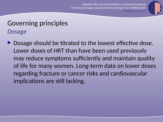 Governing principles
 Dosage should be titrated to the lowest effective dose.
Lower doses of HRT than have been used previously
may reduce symptoms sufficiently and maintain quality
of life for many women. Long-term data on lower doses
regarding fracture or cancer risks and cardiovascular
implications are still lacking.
Dosage
 