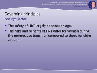 Governing principles
 The safety of HRT largely depends on age.
 The risks and benefits of HRT differ for women during
the menopause transition compared to those for older
women.
The age factor
 