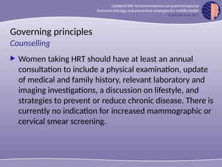 Governing principles
 Women taking HRT should have at least an annual
consultation to include a physical examination, update
of medical and family history, relevant laboratory and
imaging investigations, a discussion on lifestyle, and
strategies to prevent or reduce chronic disease. There is
currently no indication for increased mammographic or
cervical smear screening.
Counselling
 