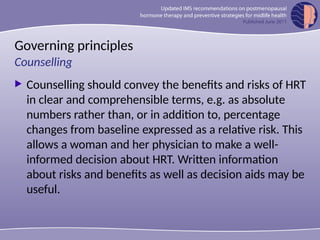 Governing principles
 Counselling should convey the benefits and risks of HRT
in clear and comprehensible terms, e.g. as absolute
numbers rather than, or in addition to, percentage
changes from baseline expressed as a relative risk. This
allows a woman and her physician to make a well-
informed decision about HRT. Written information
about risks and benefits as well as decision aids may be
useful.
Counselling
 
