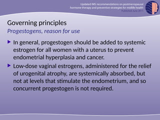 Governing principles
 In general, progestogen should be added to systemic
estrogen for all women with a uterus to prevent
endometrial hyperplasia and cancer.
 Low-dose vaginal estrogens, administered for the relief
of urogenital atrophy, are systemically absorbed, but
not at levels that stimulate the endometrium, and so
concurrent progestogen is not required.
Progestogens, reason for use
 