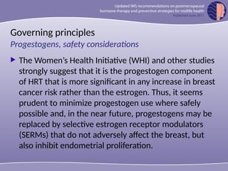 Governing principles
 The Women’s Health Initiative (WHI) and other studies
strongly suggest that it is the progestogen component
of HRT that is more significant in any increase in breast
cancer risk rather than the estrogen. Thus, it seems
prudent to minimize progestogen use where safely
possible and, in the near future, progestogens may be
replaced by selective estrogen receptor modulators
(SERMs) that do not adversely affect the breast, but
also inhibit endometrial proliferation.
Progestogens, safety considerations
 