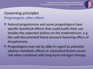 Governing principles
 Natural progesterone and some progestogens have
specific beneficial effects that could justify their use
besides the expected actions on the endometrium, e.g.
the well-documented blood pressure-lowering effect of
drospirenone.
 Progestogens may not be alike in regard to potential
adverse metabolic effects or associated breast cancer
risk when combined with long-term estrogen therapy.
Progestogens, other effects
 