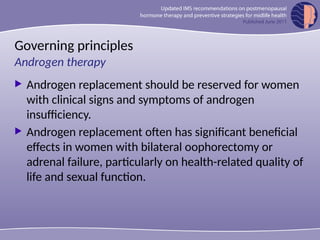 Governing principles
 Androgen replacement should be reserved for women
with clinical signs and symptoms of androgen
insufficiency.
 Androgen replacement often has significant beneficial
effects in women with bilateral oophorectomy or
adrenal failure, particularly on health-related quality of
life and sexual function.
Androgen therapy
 