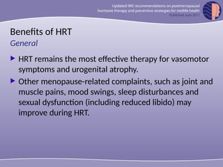 Benefits of HRT
 HRT remains the most effective therapy for vasomotor
symptoms and urogenital atrophy.
 Other menopause-related complaints, such as joint and
muscle pains, mood swings, sleep disturbances and
sexual dysfunction (including reduced libido) may
improve during HRT.
General
 