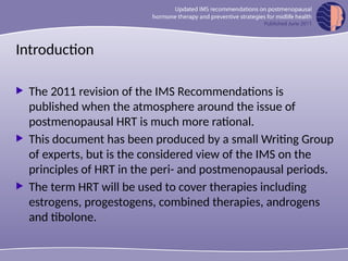 Introduction
 The 2011 revision of the IMS Recommendations is
published when the atmosphere around the issue of
postmenopausal HRT is much more rational.
 This document has been produced by a small Writing Group
of experts, but is the considered view of the IMS on the
principles of HRT in the peri- and postmenopausal periods.
 The term HRT will be used to cover therapies including
estrogens, progestogens, combined therapies, androgens
and tibolone.
 