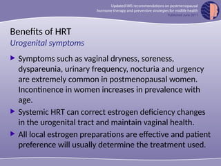 Benefits of HRT
 Symptoms such as vaginal dryness, soreness,
dyspareunia, urinary frequency, nocturia and urgency
are extremely common in postmenopausal women.
Incontinence in women increases in prevalence with
age.
 Systemic HRT can correct estrogen deficiency changes
in the urogenital tract and maintain vaginal health.
 All local estrogen preparations are effective and patient
preference will usually determine the treatment used.
Urogenital symptoms
 