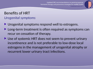Benefits of HRT
 Urogenital symptoms respond well to estrogens.
 Long-term treatment is often required as symptoms can
recur on cessation of therapy.
 Use of systemic HRT does not seem to prevent urinary
incontinence and is not preferable to low-dose local
estrogens in the management of urogenital atrophy or
recurrent lower urinary tract infections.
Urogenital symptoms
 