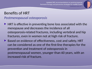 Benefits of HRT
 HRT is effective in preventing bone loss associated with the
menopause and decreases the incidence of all
osteoporosis-related fractures, including vertebral and hip
fractures, even in women not at high risk of fracture.
 Based on evidence of effectiveness, cost and safety, HRT
can be considered as one of the first-line therapies for the
prevention and treatment of osteoporosis in
postmenopausal women, younger than 60 years, with an
increased risk of fracture.
Postmenopausal osteoporosis
 
