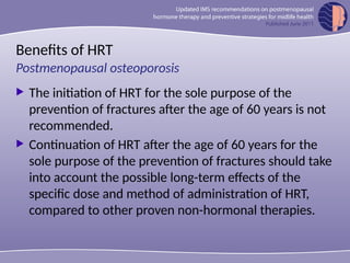 Benefits of HRT
 The initiation of HRT for the sole purpose of the
prevention of fractures after the age of 60 years is not
recommended.
 Continuation of HRT after the age of 60 years for the
sole purpose of the prevention of fractures should take
into account the possible long-term effects of the
specific dose and method of administration of HRT,
compared to other proven non-hormonal therapies.
Postmenopausal osteoporosis
 